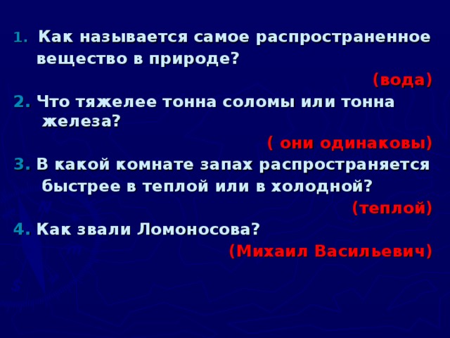 1.  Как называется самое распространенное  вещество в природе?          (вода) 2.  Что тяжелее тонна соломы или тонна железа?  ( они одинаковы) 3.  В какой комнате запах распространяется  быстрее в теплой или в холодной? (теплой) 4.  Как звали Ломоносова? (Михаил Васильевич)