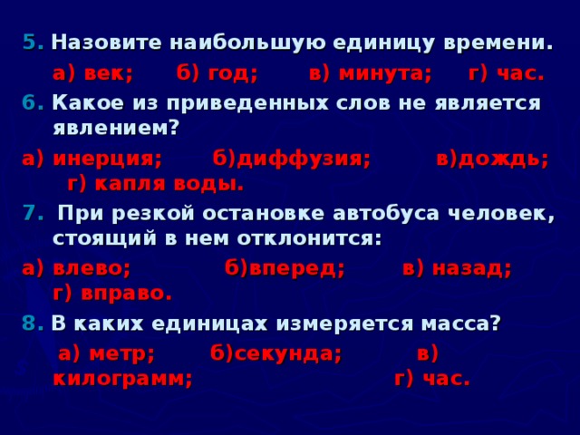 5.  Назовите наибольшую единицу времени.  а) век; б) год; в) минута; г) час. 6. Какое из приведенных слов не является явлением? а) инерция; б)диффузия; в)дождь;      г) капля воды. 7.  При резкой остановке автобуса человек, стоящий в нем отклонится: а) влево;  б)вперед;  в) назад;  г) вправо. 8.  В каких единицах измеряется масса?  а) метр;  б)секунда;  в) килограмм;  г) час.