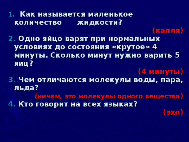 1.  Как называется маленькое количество  жидкости? (капля) 2.  Одно яйцо варят при нормальных условиях до состояния «крутое» 4 минуты. Сколько минут нужно варить 5 яиц? (4 минуты ) 3.  Чем отличаются молекулы воды, пара, льда? (ничем, это молекулы одного вещества ) 4.  Кто говорит на всех языках? (эхо)