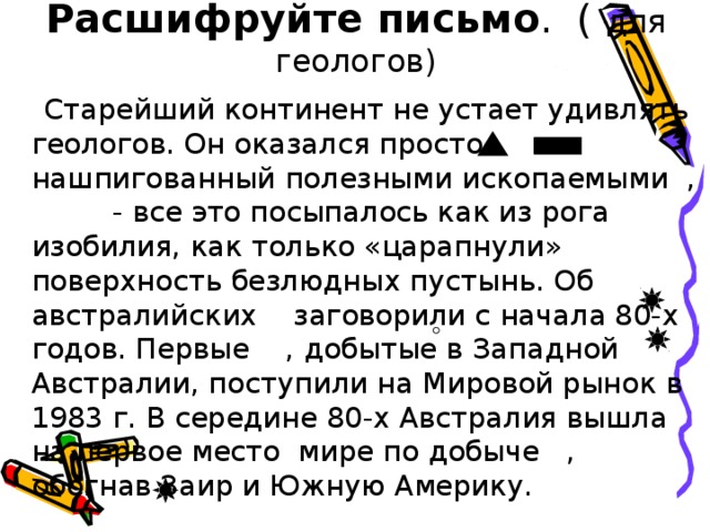 Расшифруйте письмо . ( для геологов)  Старейший континент не устает удивлять геологов. Он оказался просто нашпигованный полезными ископаемыми , - все это посыпалось как из рога изобилия, как только «царапнули» поверхность безлюдных пустынь. Об австралийских заговорили с начала 80-х годов. Первые , добытые в Западной Австралии, поступили на Мировой рынок в 1983 г. В середине 80-х Австралия вышла на первое место мире по добыче , обогнав Заир и Южную Америку.