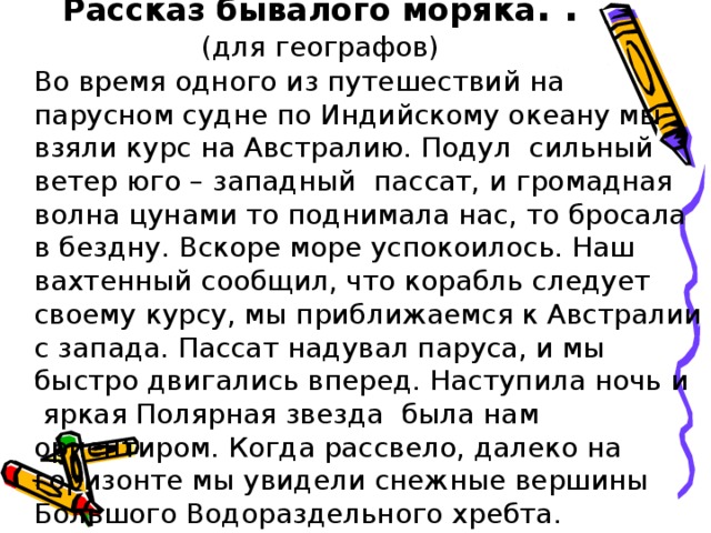 Рассказ бывалого моряка .  . (для географов)  Во время одного из путешествий на парусном судне по Индийскому океану мы взяли курс на Австралию. Подул сильный ветер юго – западный пассат, и громадная волна цунами то поднимала нас, то бросала в бездну. Вскоре море успокоилось. Наш вахтенный сообщил, что корабль следует своему курсу, мы приближаемся к Австралии с запада. Пассат надувал паруса, и мы быстро двигались вперед. Наступила ночь и яркая Полярная звезда была нам ориентиром. Когда рассвело, далеко на горизонте мы увидели снежные вершины Большого Водораздельного хребта.