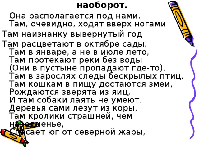 Она располагается под нами.  Там, очевидно, ходят вверх ногами Там наизнанку вывернутый год Там расцветают в октябре сады,  Там в январе, а не в июле лето,  Там протекают реки без воды  (Они в пустыне пропадают где-то).  Там в зарослях следы бескрылых птиц,  Там кошкам в пищу достаются змеи,  Рождаются зверята из яиц,  И там собаки лаять не умеют.  Деревья сами лезут из коры,  Там кролики страшней, чем наводненье,  Спасает юг от северной жары,   Г. Усова Австралия — страна наоборот.