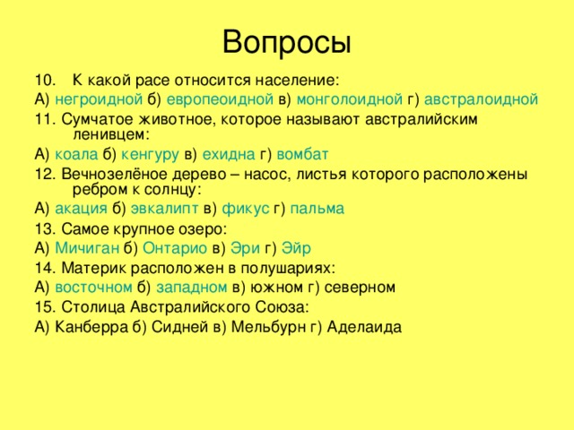 Вопросы К какой расе относится население: А) негроидной б) европеоидной в) монголоидной г) австралоидной 11. Сумчатое животное, которое называют австралийским ленивцем: А) коала б) кенгуру в) ехидна г) вомбат 12. Вечнозелёное дерево – насос, листья которого расположены ребром к солнцу: А) акация б) эвкалипт в) фикус г) пальма 13. Самое крупное озеро: А) Мичиган б) Онтарио в) Эри г) Эйр 14. Материк расположен в полушариях: А) восточном б) западном в) южном г) северном 15. Столица Австралийского Союза: А) Канберра б) Сидней в) Мельбурн г) Аделаида