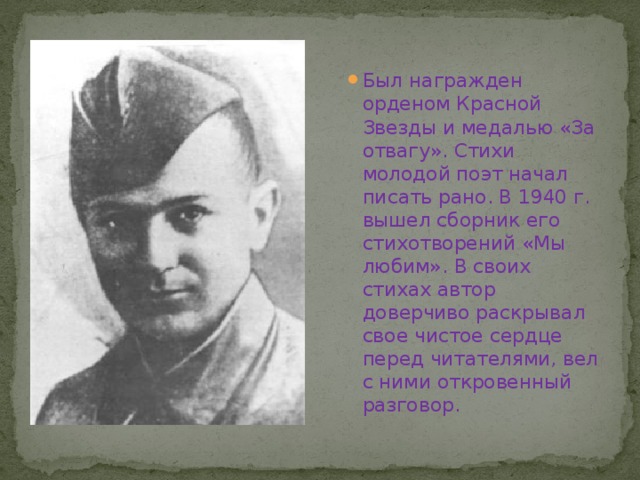 Был награжден орденом Красной Звезды и медалью «За отвагу». Стихи молодой поэт начал писать рано. В 1940 г. вышел сборник его стихотворений «Мы любим». В своих стихах автор доверчиво раскрывал свое чистое сердце перед читателями, вел с ними откровенный разговор.