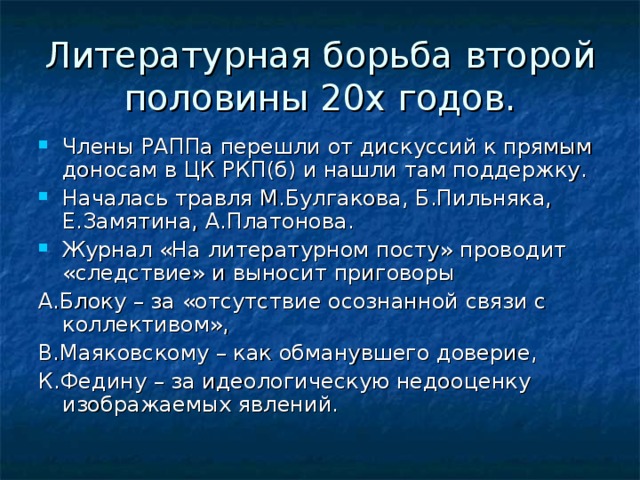 Литературная борьба второй половины 20х годов. Члены РАППа перешли от дискуссий к прямым доносам в ЦК РКП(б) и нашли там поддержку. Началась травля М.Булгакова, Б.Пильняка, Е.Замятина, А.Платонова. Журнал «На литературном посту» проводит «следствие» и выносит приговоры А.Блоку – за «отсутствие осознанной связи с коллективом», В.Маяковскому – как обманувшего доверие, К.Федину – за идеологическую недооценку изображаемых явлений.