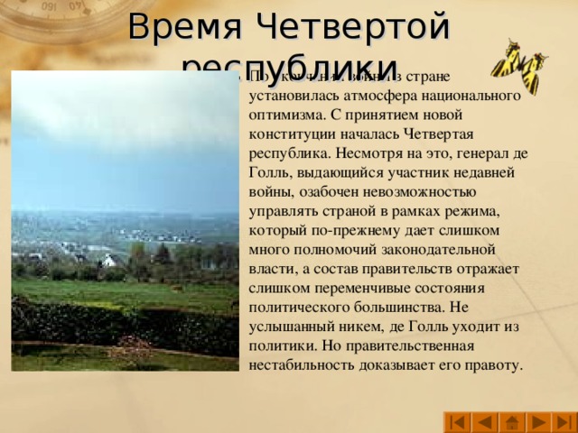 Время Четвертой республики По окончании войны в стране установилась атмосфера национального оптимизма. С принятием новой конституции началась Четвертая республика. Несмотря на это, генерал де Голль, выдающийся участник недавней войны, озабочен невозможностью управлять страной в рамках режима, который по-прежнему дает слишком много полномочий законодательной власти, а состав правительств отражает слишком переменчивые состояния политического большинства. Не услышанный никем, де Голль уходит из политики. Но правительственная нестабильность доказывает его правоту.