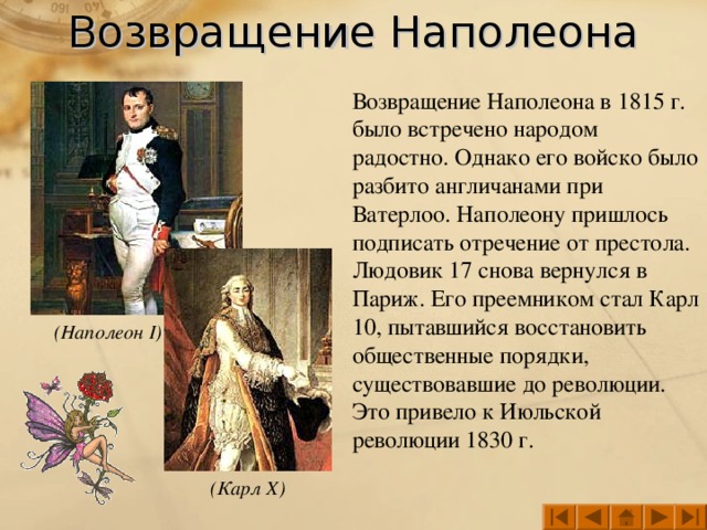 Возвращение Наполеона Возвращение Наполеона в 1815 г. было встречено народом радостно. Однако его войско было разбито англичанами при Ватерлоо. Наполеону пришлось подписать отречение от престола. Людовик 17 снова вернулся в Париж. Его преемником стал Карл 10, пытавшийся восстановить общественные порядки, существовавшие до революции. Это привело к Июльской революции 1830 г. (Наполеон I ) (Карл X )