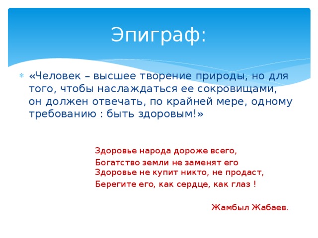 Эпиграф: «Человек – высшее творение природы, но для того, чтобы наслаждаться ее сокровищами, он должен отвечать, по крайней мере, одному требованию : быть здоровым!» Здоровье народа дороже всего, Богатство земли не заменят его  Здоровье не купит никто, не продаст, Берегите его, как сердце, как глаз !  Жамбыл Жабаев.