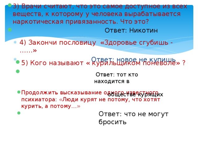 3) Врачи считают, что это самое доступное из всех веществ, к которому у человека вырабатывается наркотическая привязанность. Что это?  Ответ: Никотин 4) Закончи пословицу «Здоровье сгубишь -……»  Ответ: новое не купишь 5) Кого называют « курильщиком поневоле» ?  Ответ: тот кто находится в обществе курящих Продолжить высказывание одного известного психиатора: «Люди курят не потому, что хотят курить, а потому…»