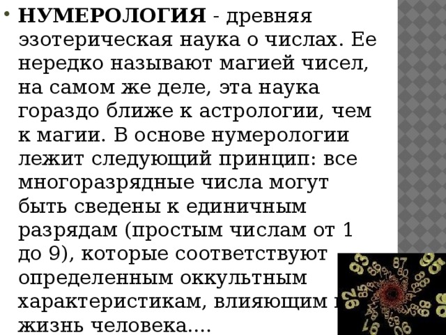 НУМЕРОЛОГИЯ - древняя эзотерическая наука о числах. Еe нередко называют магией чисел, на самом же деле, эта наука гораздо ближе к астрологии, чем к магии. В основе нумерологии лежит следующий принцип: все многоразрядные числа могут быть сведены к единичным разрядам (простым числам от 1 до 9), которые соответствуют определенным оккультным характеристикам, влияющим на жизнь человека....