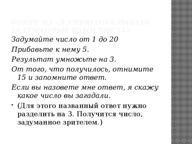 Фокус №3 «Я умею отгадывать задуманные вами числа»   Задумайте число от 1 до 20 Прибавьте к нему 5. Результат умножьте на 3. От того, что получилось, отнимите 15 и запомните ответ. Если вы назовете мне ответ, я скажу какое число вы загадали.