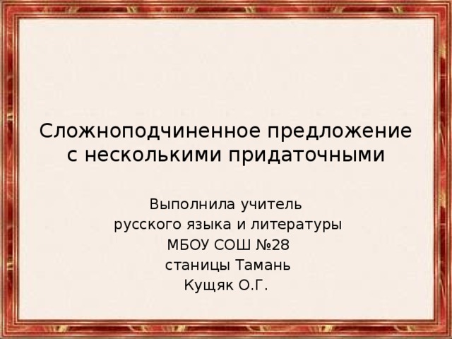 Сложноподчиненное предложение с несколькими придаточными Выполнила учитель  русского языка и литературы  МБОУ СОШ №28  станицы Тамань Кущяк О.Г.