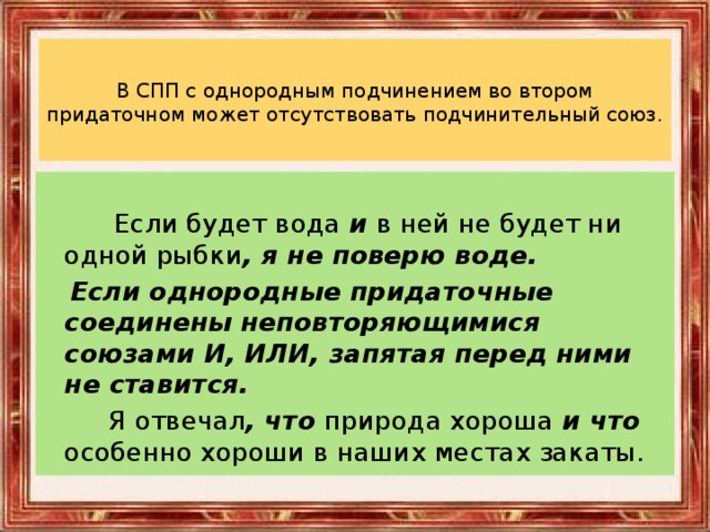 В СПП с однородным подчинением во втором придаточном может отсутствовать подчинительный союз.    Если будет вода и в ней не будет ни одной рыбки , я не поверю воде.  Если однородные придаточные соединены неповторяющимися союзами И, ИЛИ, запятая перед ними не ставится.  Я отвечал , что природа хороша и что особенно хороши в наших местах закаты.