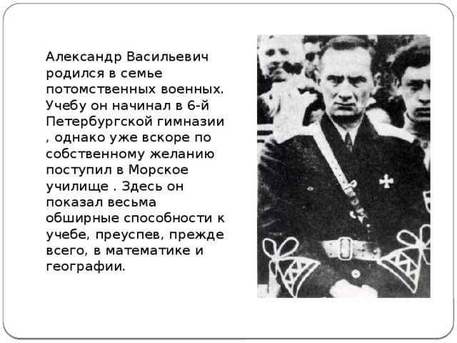 Александр Васильевич родился в семье потомственных военных. Учебу он начинал в 6-й Петербургской гимназии , однако уже вскоре по собственному желанию поступил в Морское училище . Здесь он показал весьма обширные способности к учебе, преуспев, прежде всего, в математике и географии.