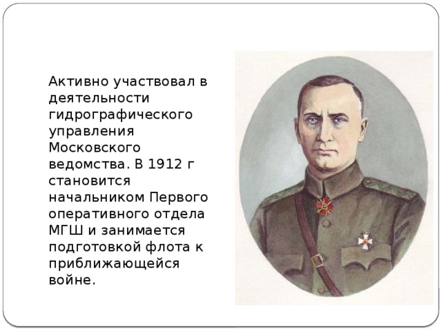 Активно участвовал в деятельности гидрографического управления Московского ведомства. В 1912 г становится начальником Первого оперативного отдела МГШ и занимается подготовкой флота к приближающейся войне.