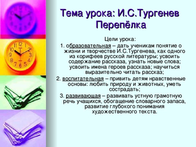 Цели урока: 1. о бразовательная – дать ученикам понятие о жизни и творчестве И.С.Тургенева, как одного из корифеев русской литературы; усвоить содержание рассказа, узнать новые слова; усвоить имена героев рассказа; научиться выразительно читать рассказ; 2. воспитательная – привить детям нравственные основы: любить природу и животных, уметь сострадать; 3. развивающая – развивать устную грамотную речь учащихся, обогащение словарного запаса, развитие глубокого понимания художественного текста.