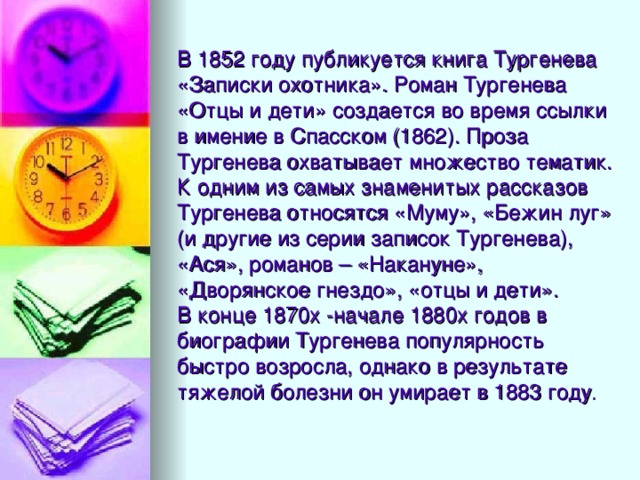 В 1852 году публикуется книга Тургенева «Записки охотника». Роман Тургенева «Отцы и дети» создается во время ссылки в имение в Спасском (1862). Проза Тургенева охватывает множество тематик. К одним из самых знаменитых рассказов Тургенева относятся «Муму», «Бежин луг» (и другие из серии записок Тургенева), «Ася», романов – «Накануне», «Дворянское гнездо», «отцы и дети».  В конце 1870х -начале 1880х годов в биографии Тургенева популярность быстро возросла, однако в результате тяжелой болезни он умирает в 1883 году .