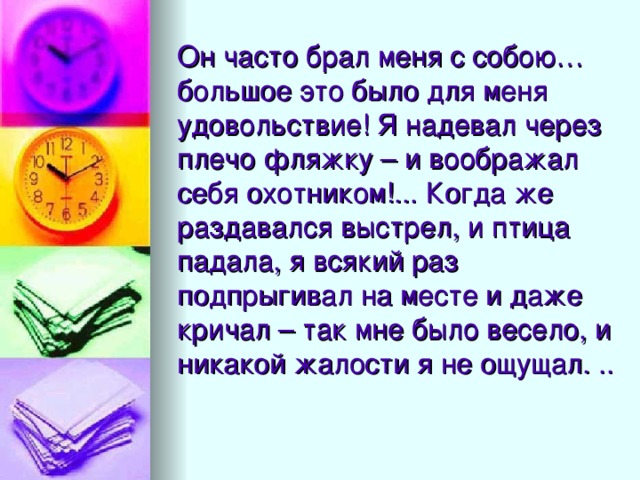 Он часто брал меня с собою… большое это было для меня удовольствие! Я надевал через плечо фляжку – и воображал себя охотником!... Когда же раздавался выстрел, и птица падала, я всякий раз подпрыгивал на месте и даже кричал – так мне было весело, и никакой жалости я не ощущал. ..