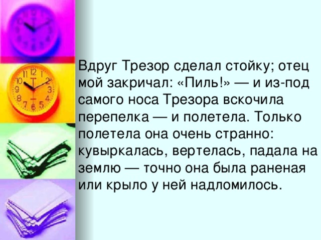 Вдруг Трезор сделал стойку; отец мой закричал: «Пиль!» — и из-под самого носа Трезора вскочила перепелка — и полетела. Только полетела она очень странно: кувыркалась, вертелась, падала на землю — точно она была раненая или крыло у ней надломилось.