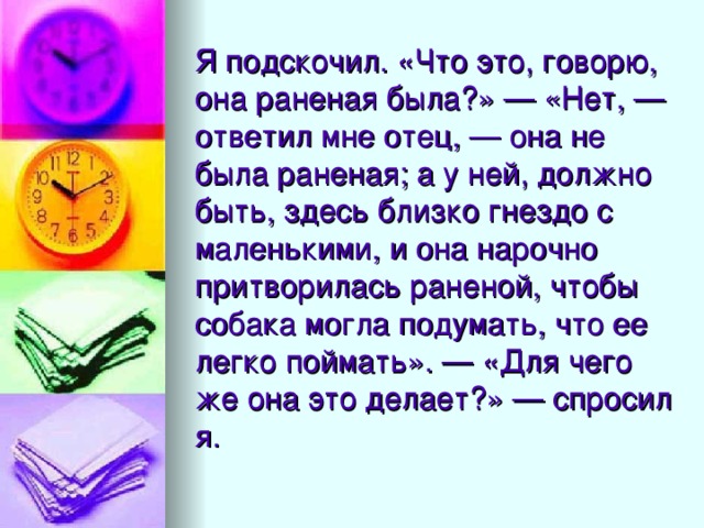 Я подскочил. «Что это, говорю, она раненая была?» — «Нет, — ответил мне отец, — она не была раненая; а у ней, должно быть, здесь близко гнездо с маленькими, и она нарочно притворилась раненой, чтобы собака могла подумать, что ее легко поймать». — «Для чего же она это делает?» — спросил я.