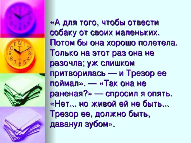 «А для того, чтобы отвести собаку от своих маленьких. Потом бы она хорошо полетела. Только на этот раз она не разочла; уж слишком притворилась — и Трезор ее поймал». — «Так она не раненая?» — спросил я опять. «Нет... но живой ей не быть... Трезор ее, должно быть, даванул зубом».