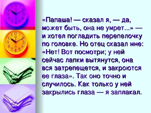 «Папаша! — сказал я, — да, может быть, она не умрет...» — и хотел погладить перепелочку по головке. Но отец сказал мне: «Нет! Вот посмотри; у ней сейчас лапки вытянутся, она вся затрепещется, и закроются ее глаза». Так оно точно и случилось. Как только у ней закрылись глаза — я заплакал.