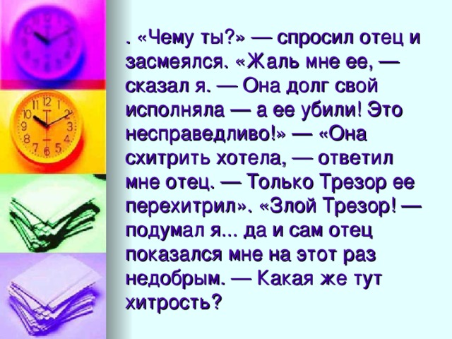 . «Чему ты?» — спросил отец и засмеялся. «Жаль мне ее, — сказал я. — Она долг свой исполняла — а ее убили! Это несправедливо!» — «Она схитрить хотела, — ответил мне отец. — Только Трезор ее перехитрил». «Злой Трезор! — подумал я... да и сам отец показался мне на этот раз недобрым. — Какая же тут хитрость?