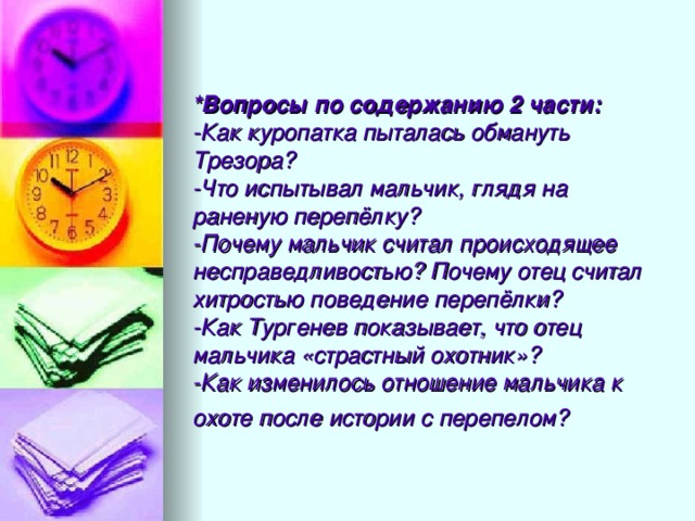 *Вопросы по содержанию 2 части:  -Как куропатка пыталась обмануть Трезора?  -Что испытывал мальчик, глядя на раненую перепёлку?  -Почему мальчик считал происходящее несправедливостью? Почему отец считал хитростью поведение перепёлки?  -Как Тургенев показывает, что отец мальчика «страстный охотник»?  -Как изменилось отношение мальчика к охоте после истории с перепелом?