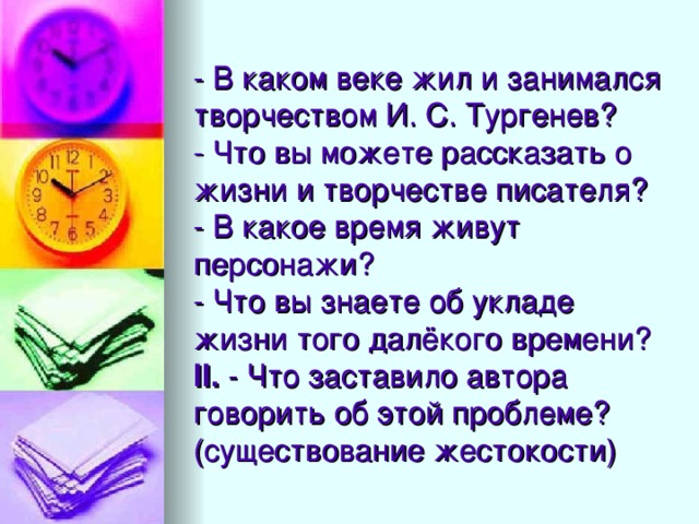 - В каком веке жил и занимался творчеством И. С. Тургенев?  - Что вы можете рассказать о жизни и творчестве писателя?  - В какое время живут персонажи?  - Что вы знаете об укладе жизни того далёкого времени?  II.  - Что заставило автора говорить об этой проблеме?  (существование жестокости)