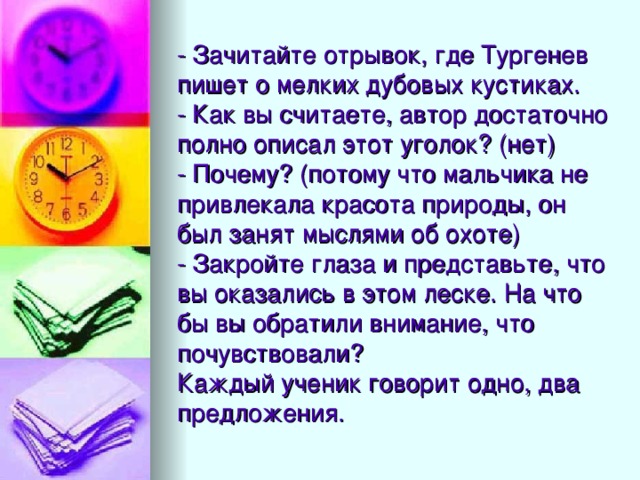 - Зачитайте отрывок, где Тургенев пишет о мелких дубовых кустиках.  - Как вы считаете, автор достаточно полно описал этот уголок? (нет)  - Почему? (потому что мальчика не привлекала красота природы, он был занят мыслями об охоте)  - Закройте глаза и представьте, что вы оказались в этом леске. На что бы вы обратили внимание, что почувствовали?  Каждый ученик говорит одно, два предложения.