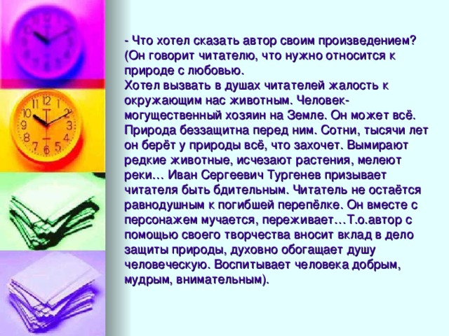 - Что хотел сказать автор своим произведением?  (Он говорит читателю, что нужно относится к природе с любовью.  Хотел вызвать в душах читателей жалость к окружающим нас животным. Человек- могущественный хозяин на Земле. Он может всё. Природа беззащитна перед ним. Сотни, тысячи лет он берёт у природы всё, что захочет. Вымирают редкие животные, исчезают растения, мелеют реки… Иван Сергеевич Тургенев призывает читателя быть бдительным. Читатель не остаётся равнодушным к погибшей перепёлке. Он вместе с персонажем мучается, переживает…Т.о.автор с помощью своего творчества вносит вклад в дело защиты природы, духовно обогащает душу человеческую. Воспитывает человека добрым, мудрым, внимательным).