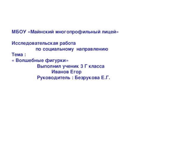 МБОУ «Майнский многопрофильный лицей»  Исследовательская работа  по социальному направлению  Тема :  « Волшебные фигурки»  Выполнил ученик 3 Г класса  Иванов Егор  Руководитель : Безрукова Е.Г.