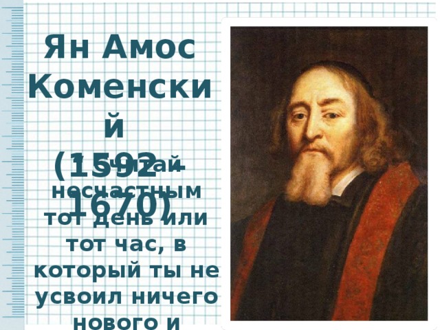 Ян Амос Коменский (1592 – 1670) “ Считай несчастным тот день или тот час, в который ты не усвоил ничего нового и ничего не прибавил к своему образованию ”.