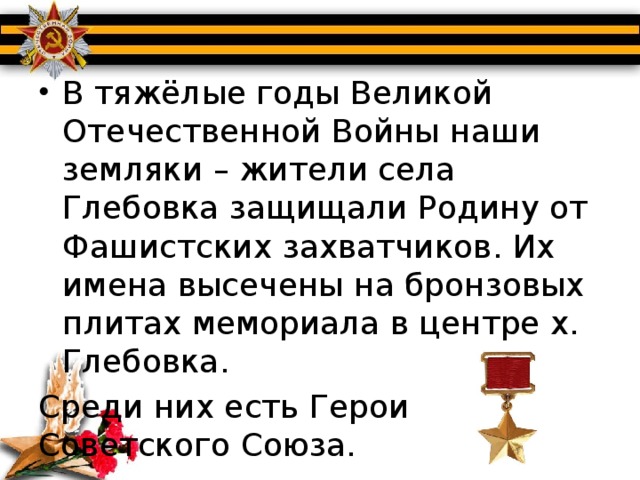 В тяжёлые годы Великой Отечественной Войны наши земляки – жители села Глебовка защищали Родину от Фашистских захватчиков. Их имена высечены на бронзовых плитах мемориала в центре х. Глебовка.