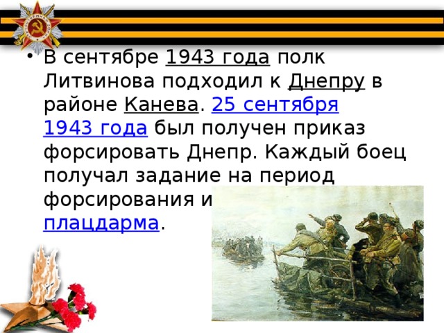 В сентябре  1943 года  полк Литвинова подходил к  Днепру  в районе  Канева .  25 сентября   1943 года  был получен приказ форсировать Днепр. Каждый боец получал задание на период форсирования и захвата  плацдарма