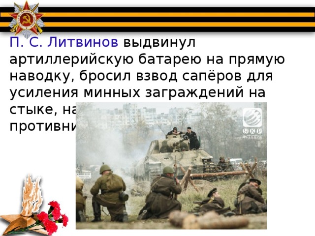 П. С. Литвинов выдвинул артиллерийскую батарею на прямую наводку, бросил взвод сапёров для усиления минных заграждений на стыке, на путях атаки танков противника.
