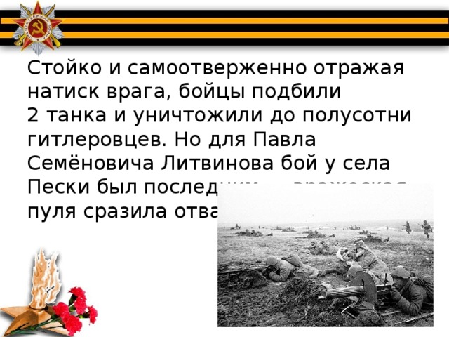 Стойко и самоотверженно отражая натиск врага, бойцы подбили 2 танка и уничтожили до полусотни гитлеровцев. Но для Павла Семёновича Литвинова бой у села Пески был последним — вражеская пуля сразила отважного комиссара.