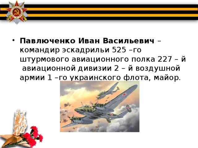 Павлюченко Иван Васильевич – командир эскадрильи 525 –го штурмового авиационного полка 227 – й авиационной дивизии 2 – й воздушной армии 1 –го украинского флота, майор.