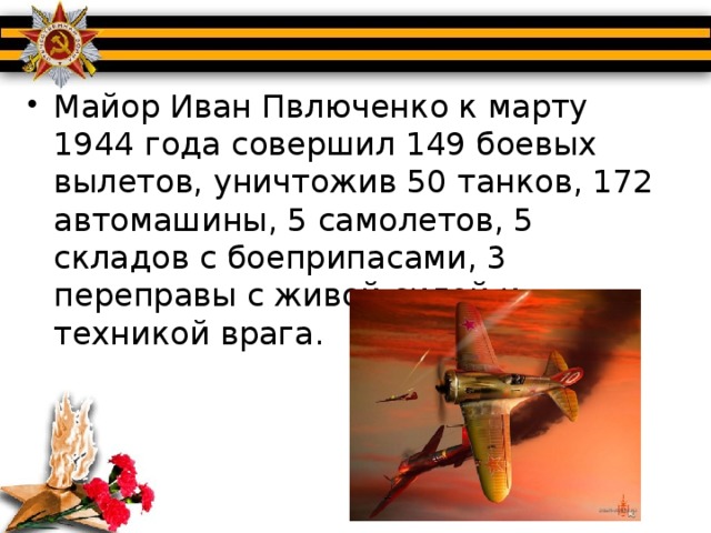 Майор Иван Пвлюченко к марту 1944 года совершил 149 боевых вылетов, уничтожив 50 танков, 172 автомашины, 5 самолетов, 5 складов с боеприпасами, 3 переправы с живой силой и техникой врага.