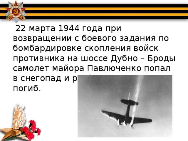 22 марта 1944 года при возвращении с боевого задания по бомбардировке скопления войск противника на шоссе Дубно – Броды самолет майора Павлюченко попал в снегопад и разбился. Экипаж погиб.