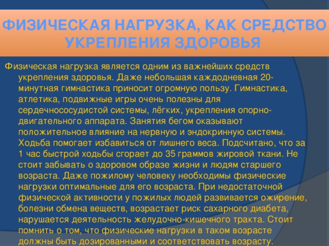 Физическая нагрузка, как средство укрепления здоровья Физическая нагрузка является одним из важнейших средств укрепления здоровья. Даже небольшая каждодневная 20-минутная гимнастика приносит огромную пользу. Гимнастика, атлетика, подвижные игры очень полезны для сердечнососудистой системы, лёгких, укрепления опорно-двигательного аппарата. Занятия бегом оказывают положительное влияние на нервную и эндокринную системы. Ходьба помогает избавиться от лишнего веса. Подсчитано, что за 1 час быстрой ходьбы сгорает до 35 граммов жировой ткани. Не стоит забывать о здоровом образе жизни и людям старшего возраста. Даже пожилому человеку необходимы физические нагрузки оптимальные для его возраста. При недостаточной физической активности у пожилых людей развивается ожирение, болезни обмена веществ, возрастает риск сахарного диабета, нарушается деятельность желудочно-кишечного тракта. Стоит помнить о том, что физические нагрузки в таком возрасте должны быть дозированными и соответствовать возрасту.