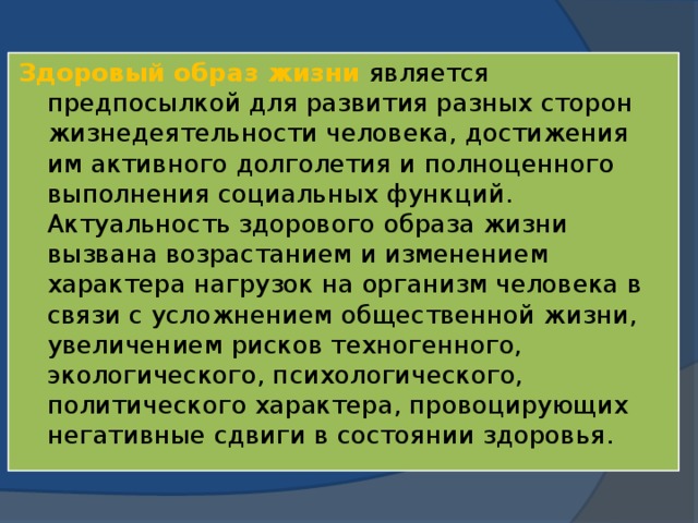 Здоровый образ жизни является предпосылкой для развития разных сторон жизнедеятельности человека, достижения им активного долголетия и полноценного выполнения социальных функций.  Актуальность здорового образа жизни вызвана возрастанием и изменением характера нагрузок на организм человека в связи с усложнением общественной жизни, увеличением рисков техногенного, экологического, психологического, политического характера, провоцирующих негативные сдвиги в состоянии здоровья.