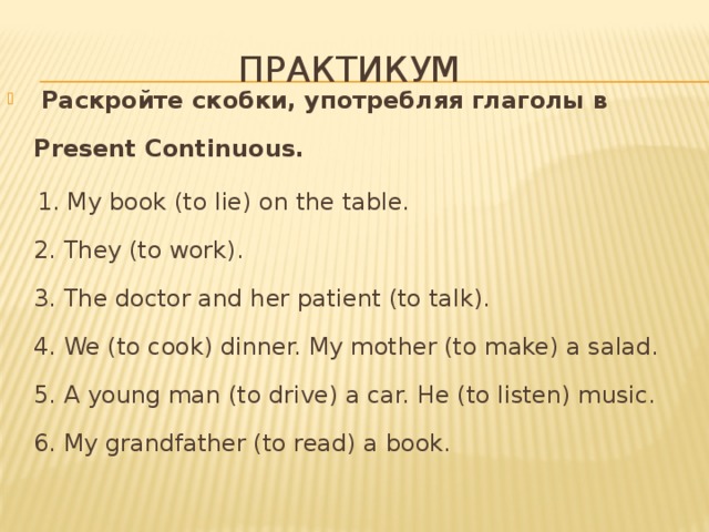 Практикум  Раскройте скобки, употребляя глаголы в Present Continuous.  1. My book (to lie) on the table.  2. They (to work).   3. The doctor and her patient (to talk).   4. We (to cook) dinner. My mother (to make) a salad.   5. A young man (to drive) a car. He (to listen) music.   6. My grandfather (to read) a book.