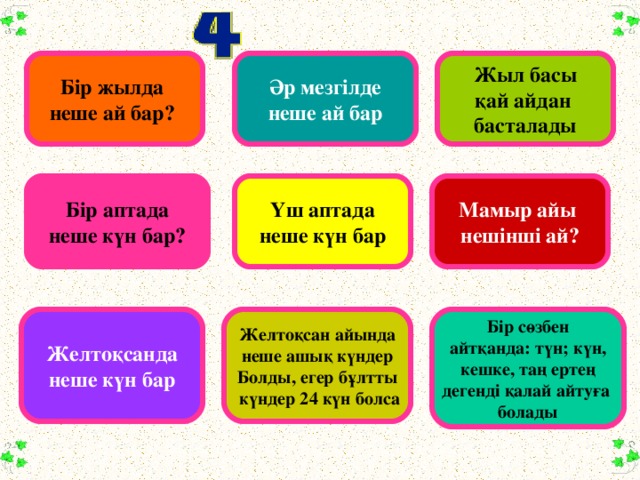 Б ір жылда неше ай бар? Әр мезгілде неше ай бар Жыл басы қай айдан басталады Бір аптада неше күн бар? Үш аптада неше күн бар Мамыр айы нешінші ай? Желтоқсанда неше күн бар Желтоқсан айында неше ашық күндер Болды, егер бұлтты  күндер 24 күн болса Бір сөзбен айтқанда: түн; күн, кешке, таң ертең дегенді қалай айтуға болады