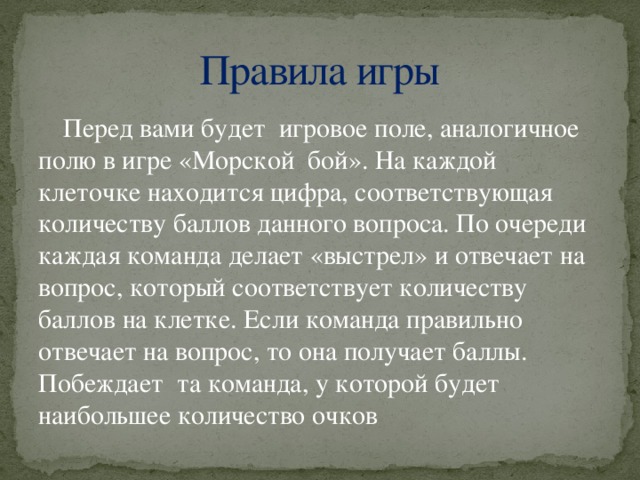 Правила игры Перед вами будет игровое поле, аналогичное полю в игре «Морской бой». На каждой клеточке находится цифра, соответствующая количеству баллов данного вопроса. По очереди каждая команда делает «выстрел» и отвечает на вопрос, который соответствует количеству баллов на клетке. Если команда правильно отвечает на вопрос, то она получает баллы. Побеждает та команда, у которой будет наибольшее количество очков