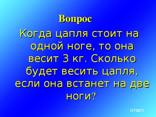 Вопрос Когда цапля стоит на одной ноге, то она весит 3 кг. Сколько будет весить цапля, если она встанет на две ноги ? ответ