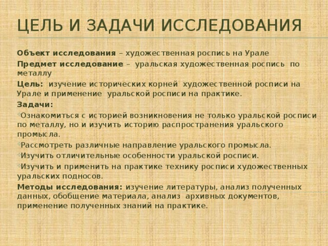 Цель и задачи исследования Объект исследования – художественная роспись на Урале Предмет исследование – уральская художественная роспись по металлу Цель: изучение исторических корней художественной росписи на Урале и применение уральской росписи на практике. Задачи: Ознакомиться с историей возникновения не только уральской росписи по металлу, но и изучить историю распространения уральского промысла. Рассмотреть различные направление уральского промысла. Изучить отличительные особенности уральской росписи. Изучить и применить на практике технику росписи художественных уральских подносов. Методы исследования: изучение литературы, анализ полученных данных, обобщение материала, анализ архивных документов, применение полученных знаний на практике.