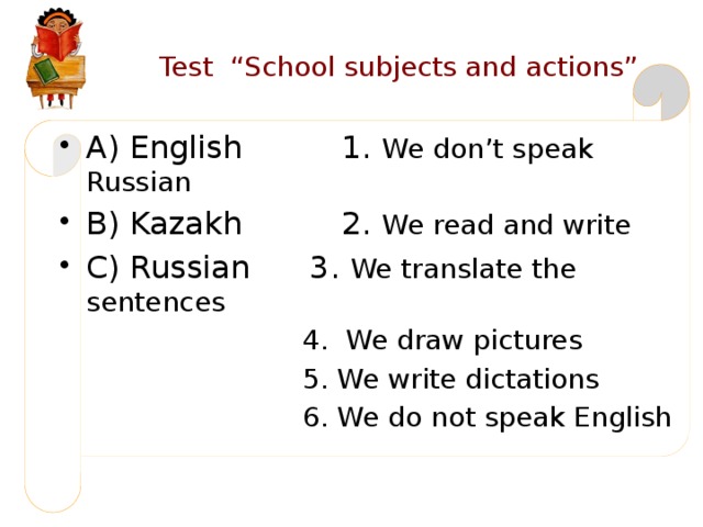 Test “School subjects and actions” A) English 1. We don’t speak Russian B) Kazakh 2. We read and write C) Russian 3. We translate the sentences  4. We draw pictures  5. We write dictations  6. We do not speak English