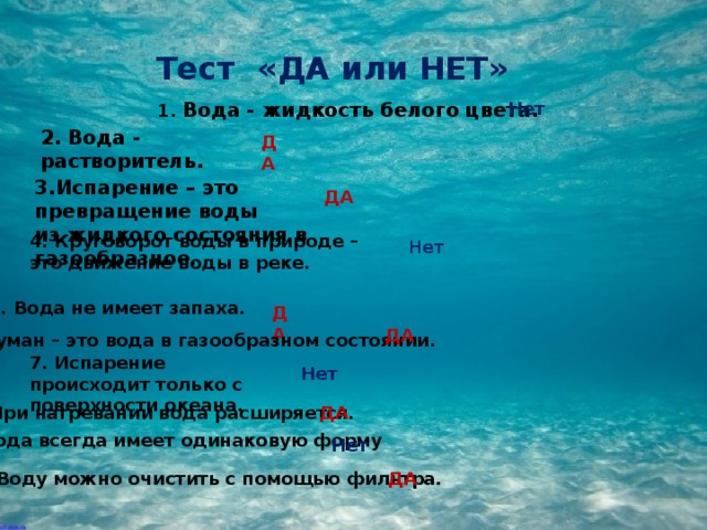 Тест «ДА или НЕТ» 1. Вода - жидкость белого цвета. Нет 2. Вода - растворитель. ДА 3.Испарение – это превращение воды из жидкого состояния в газообразное . ДА 4. Круговорот воды в природе – это движение воды в реке. Нет 5. Вода не имеет запаха. ДА ДА 6. Туман – это вода в газообразном состоянии. 7. Испарение происходит только с поверхности океана. Нет 8. При нагревании вода расширяется. ДА 9. Вода всегда имеет одинаковую форму Нет 10. Воду можно очистить с помощью фильтра. ДА