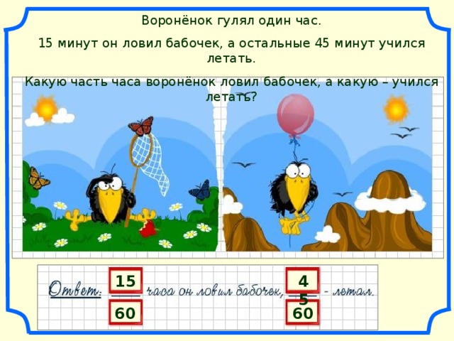 Воронёнок гулял один час. 15 минут он ловил бабочек, а остальные 45 минут учился летать. Какую часть часа воронёнок ловил бабочек, а какую – учился летать? 15 45 60 60